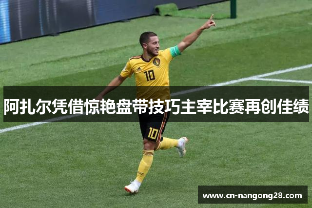 阿扎尔凭借惊艳盘带技巧主宰比赛再创佳绩