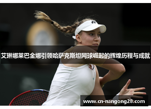 艾琳娜莱巴金娜引领哈萨克斯坦网球崛起的辉煌历程与成就