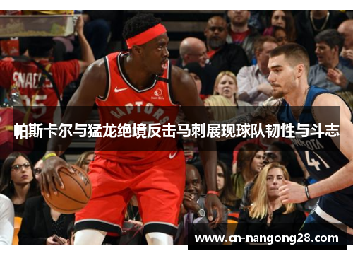 帕斯卡尔与猛龙绝境反击马刺展现球队韧性与斗志
