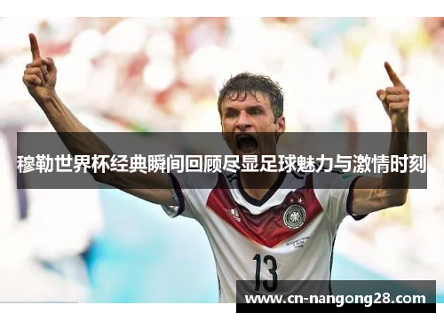 穆勒世界杯经典瞬间回顾尽显足球魅力与激情时刻