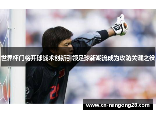 世界杯门将开球战术创新引领足球新潮流成为攻防关键之役