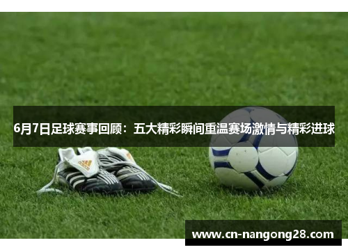 6月7日足球赛事回顾：五大精彩瞬间重温赛场激情与精彩进球