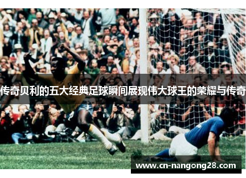 传奇贝利的五大经典足球瞬间展现伟大球王的荣耀与传奇