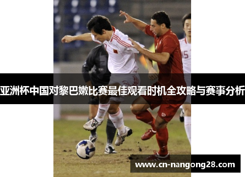 亚洲杯中国对黎巴嫩比赛最佳观看时机全攻略与赛事分析